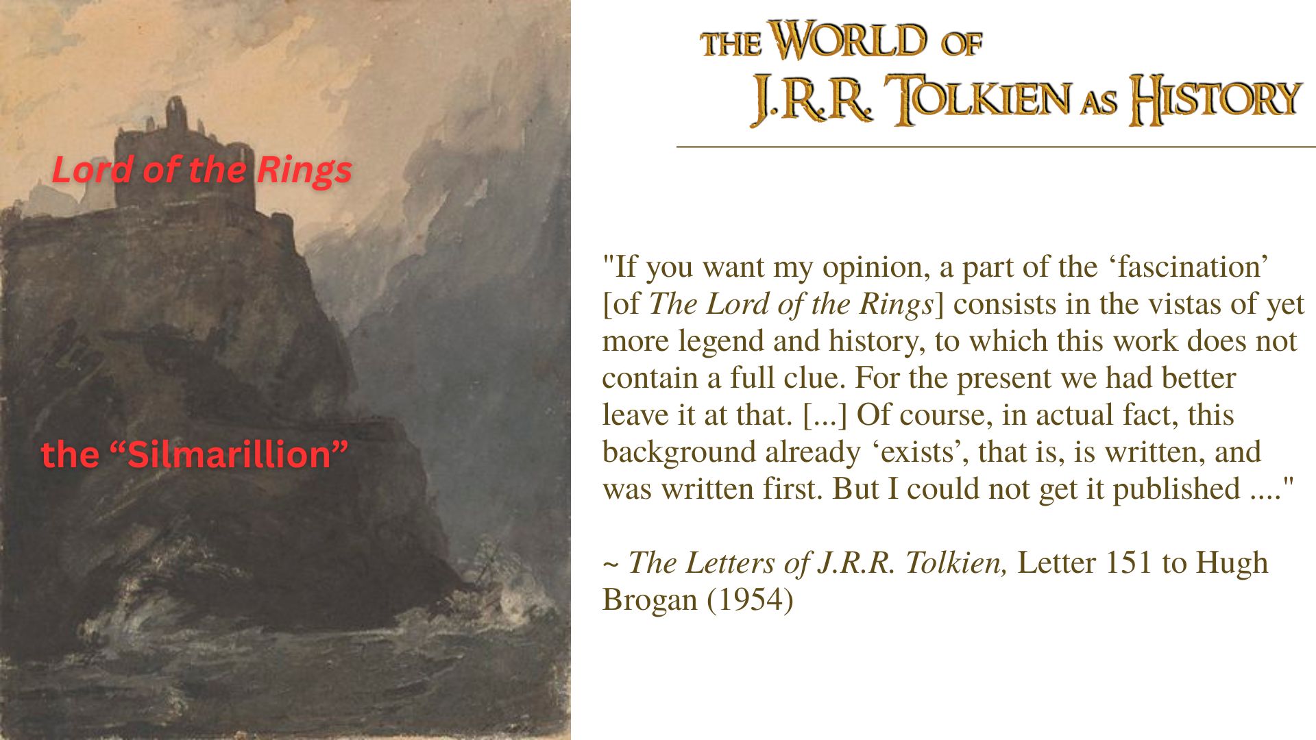 "If you want my opinion, a part of the ‘fascination’ [of The Lord of the Rings] consists in the vistas of yet more legend and history, to which this work does not contain a full clue. For the present we had better leave it at that. [...] Of course, in actual fact, this background already ‘exists’, that is, is written, and was written first. But I could not get it published ...."  ~ The Letters of J.R.R. Tolkien, Letter 151 to Hugh Brogan (1954) with a painting of a castle (labeled Lord of the Rings) on a cliff (labeled Silmarillion)