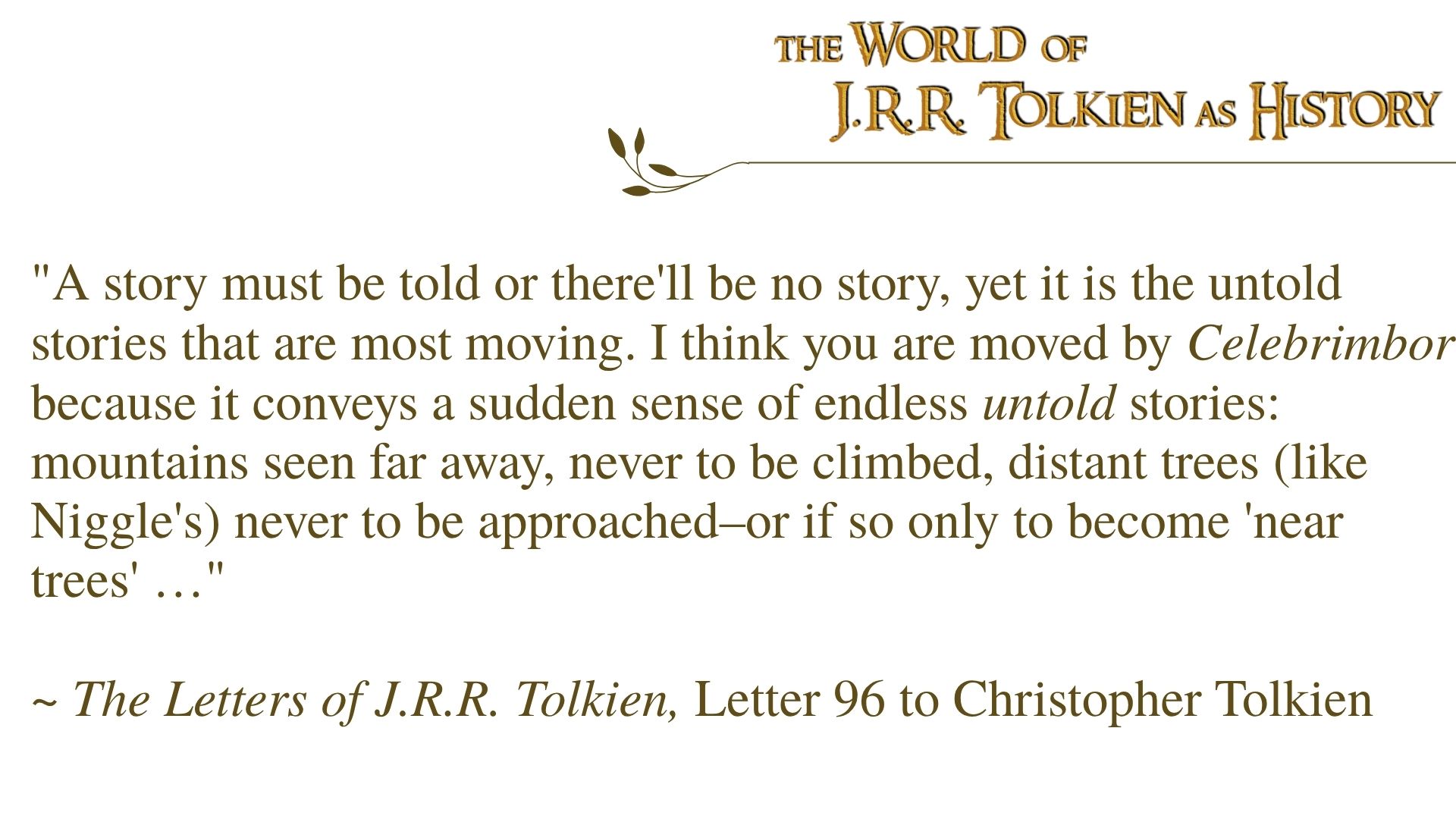 "A story must be told or there'll be no story, yet it is the untold stories that are most moving. I think you are moved by Celebrimbor because it conveys a sudden sense of endless untold stories: mountains seen far away, never to be climbed, distant trees (like Niggle's) never to be approached–or if so only to become 'near trees' …" ~ The Letters of J.R.R. Tolkien, Letter 96 to Christopher Tolkien